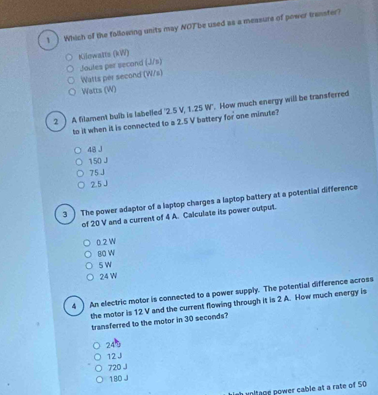 1 ) Which of the following units may NOTbe used as a measure of power transfer?
Kilowatts (kW)
Jaules per second (J/s)
Watts per second (W/s)
Watts (W)
2 ) A filament bulb is labelled ' 2.5 V, 1.25 W". How much energy will be transferred
to it when it is connected to a 2.5 V battery for one minute?
48 J
150 J
75 J
2.5 J
3 ) The power adaptor of a laptop charges a laptop battery at a potential difference
of 20 V and a current of 4 A. Calculate its power output.
0.2 W
80 W
5 W
24 W
4 ) An electric motor is connected to a power supply. The potential difference across
the motor is 12 V and the current flowing through it is 2 A. How much energy is
transferred to the motor in 30 seconds?
240
12 J
720 J
180 J
h voltage power cable at a rate of 50