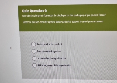 Quiz Question 6
How should allergen information be displayed on the packaging of pre-packed foods?
Select an answer from the options below and click 'submit' to see if you are correct.
On the front of the product
Bold or contrasting colour
At the end of the ingredient list
At the beginning of the ingredient list