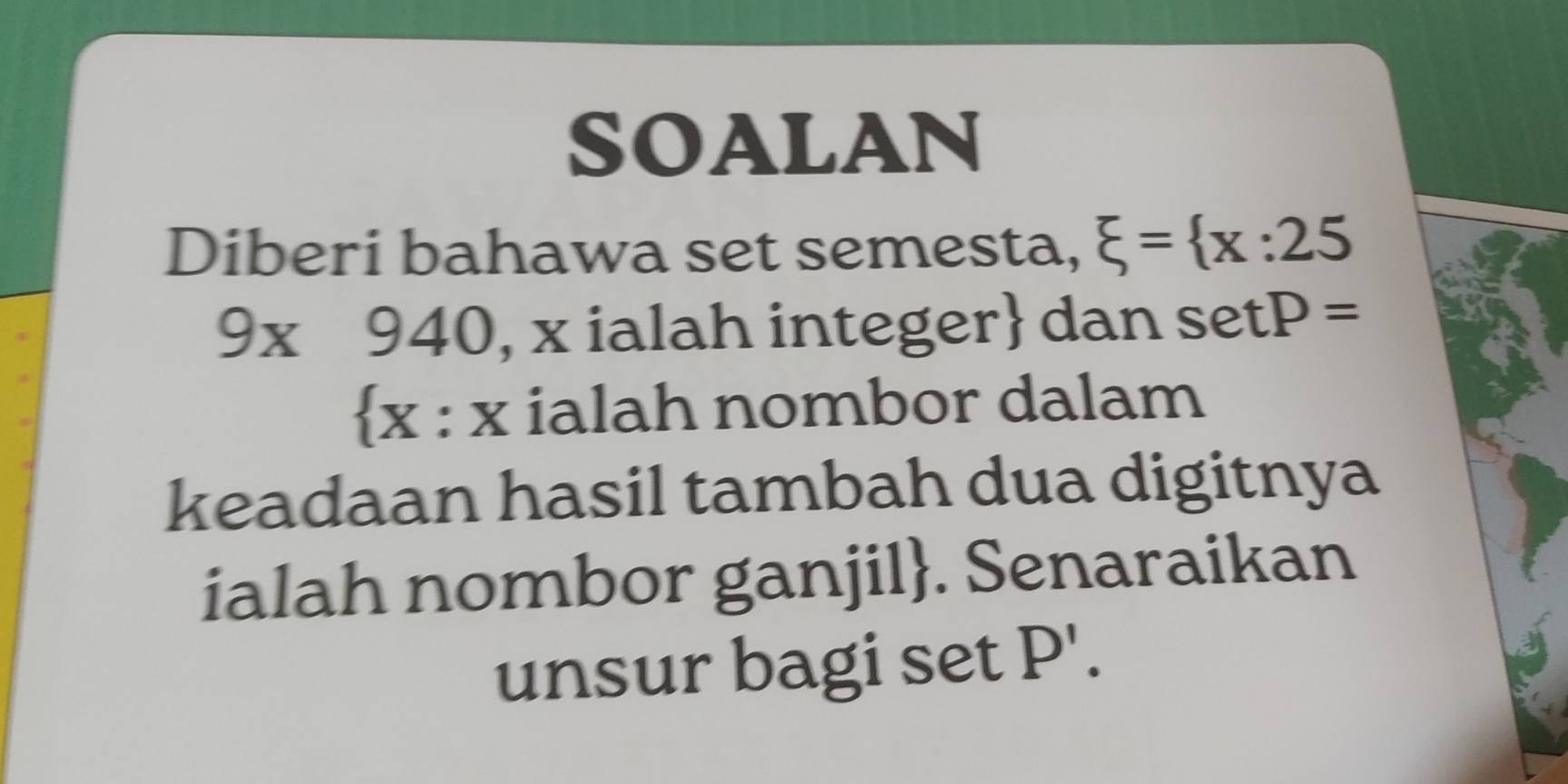 SOALAN 
Diberi bahawa set semesta, xi = x:25
9* 940 , x ialah integer dan se tP=
x : x ialah nombor dalam 
keadaan hasil tambah dua digitnya 
ialah nombor ganjil. Senaraikan 
unsur bagi set P'.