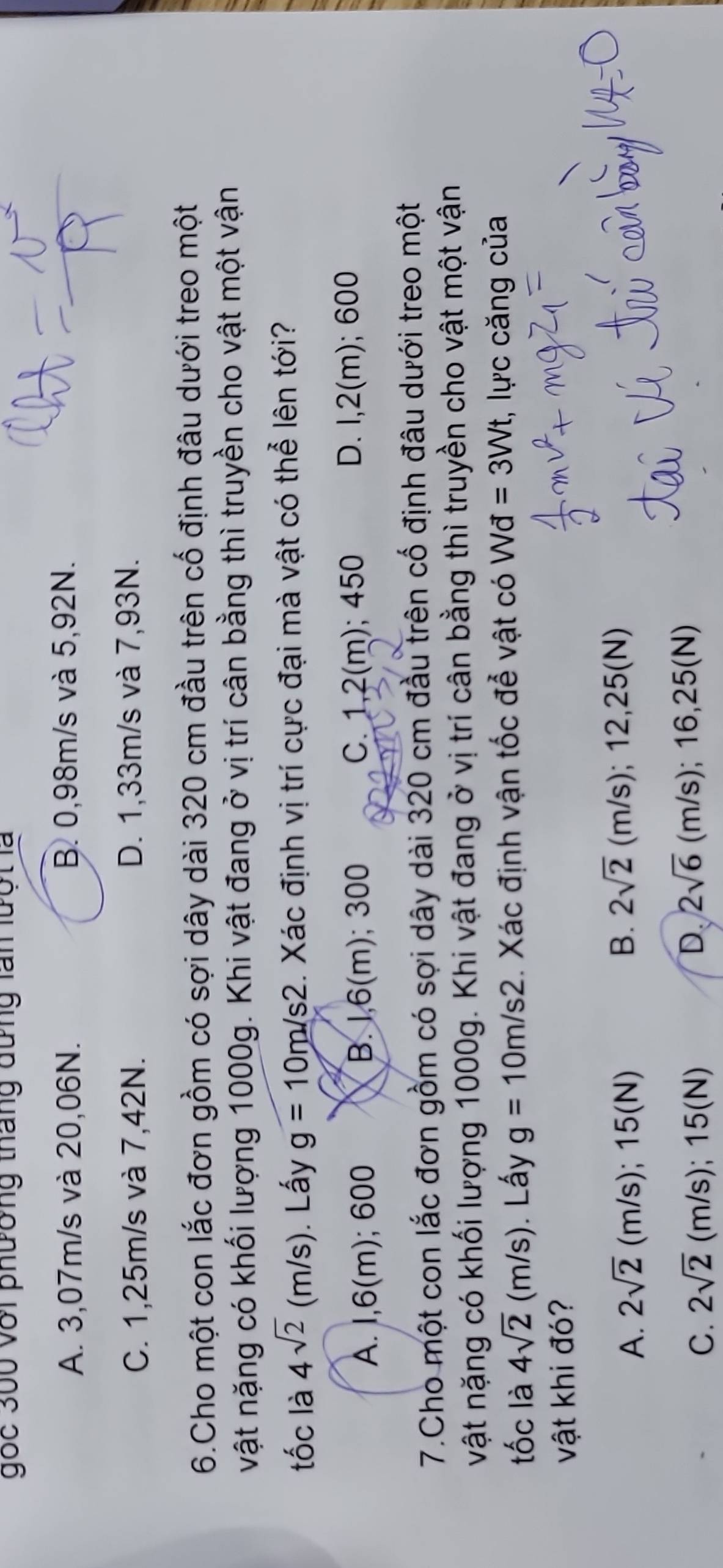 gốc 360 với phường tháng dưng lấn lượt là
A. 3,07m/s và 20,06N. B. 0,98m/s và 5,92N.
C. 1,25m/s và 7,42N. D. 1,33m/s và 7,93N.
6.Cho một con lắc đơn gồm có sợi dây dài 320 cm đầu trên cố định đâu dưới treo một
vật nặng có khối lượng 1000g. Khi vật đang ở vị trí cân bằng thì truyền cho vật một vận
tốc là 4sqrt(2)(m/s) ). Lấy g=10m/s2 1. Xác định vị trí cực đại mà vật có thể lên tới?
A. I, 6(m); 600 B. 1,6(m); 300 C. 1,2(m); 450 D. I, 2(m); 600
7.Cho một con lắc đơn gồm có sợi dây dài 320 cm đầu trên cổ định đâu dưới treo một
vật nặng có khối lượng 1000g. Khi vật đang ở vị trí cân bằng thì truyền cho vật một vận
tốc là 4sqrt(2)(m/s). Lấy g=10m/s2 Xác định vận tốc để vật có Wd=3Wt , lực căng của
vật khi đó?
A. 2sqrt(2) (m/s); 15(N)
B. 2sqrt(2)(m/s); 12,25(N)
C. 2sqrt(2) (m/s); 15(N)
D 2sqrt(6)(m/s); 16,25(N)