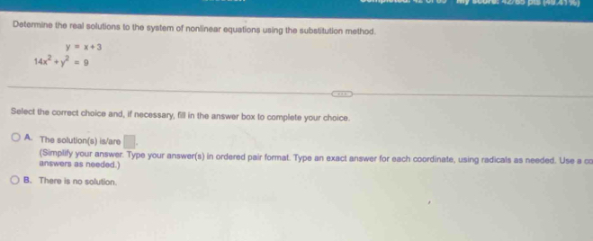 4 2/65 pis (49.41%)
Determine the real solutions to the system of nonlinear equations using the substitution method.
y=x+3
14x^2+y^2=9
Select the correct choice and, if necessary, fill in the answer box to complete your choice.
A. The solution(s) is/are □ . 
(Simplify your answer. Type your answer(s) in ordered pair format. Type an exact answer for each coordinate, using radicals as needed. Use a co
answers as needed.)
B. There is no solution.