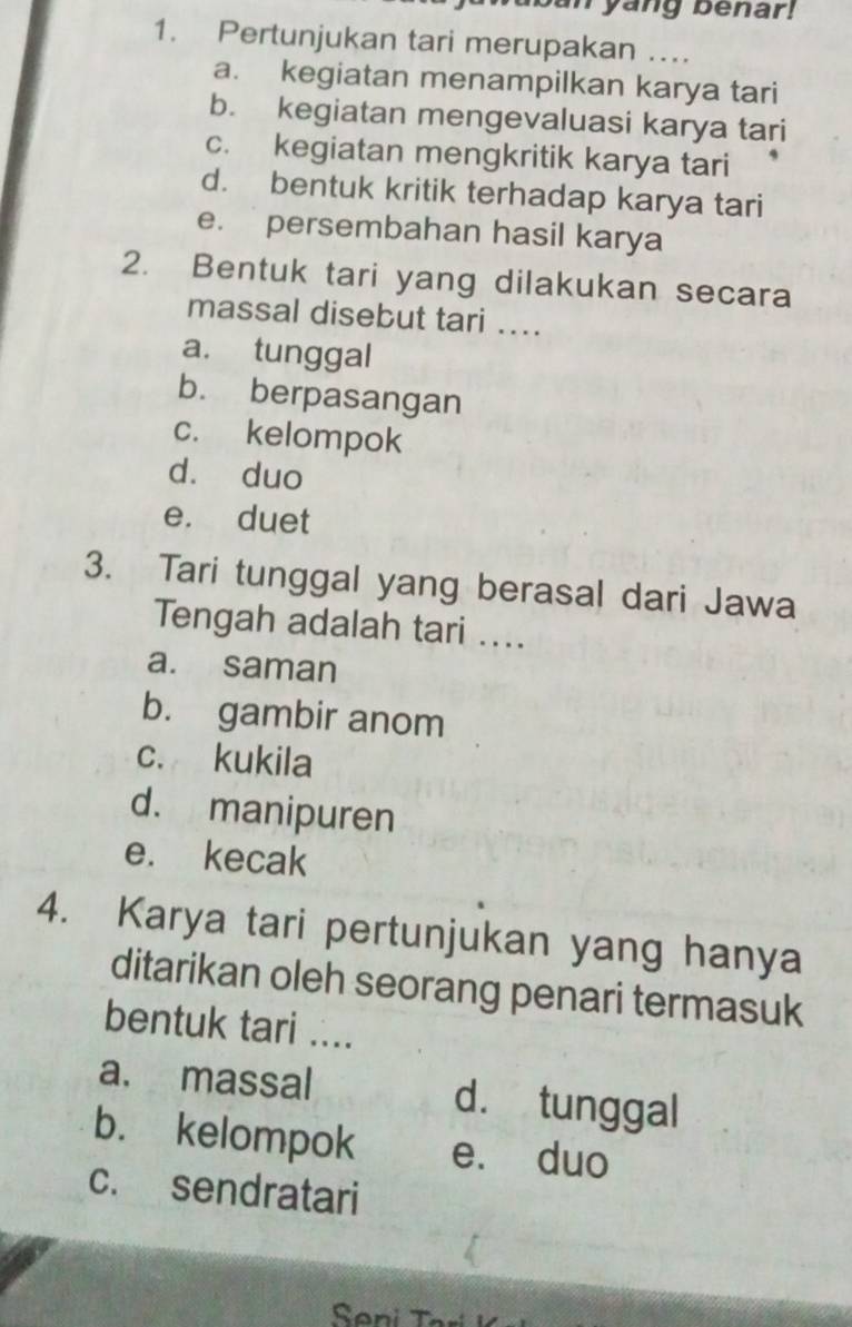 Tyang benar!
1. Pertunjukan tari merupakan …
a. kegiatan menampilkan karya tari
b. kegiatan mengevaluasi karya tari
c. kegiatan mengkritik karya tari
d. bentuk kritik terhadap karya tari
e. persembahan hasil karya
2. Bentuk tari yang dilakukan secara
massal disebut tari ...
a. tunggal
b. berpasangan
c. kelompok
dà duo
e. duet
3. Tari tunggal yang berasal dari Jawa
Tengah adalah tari ....
a. saman
b. gambir anom
c. kukila
d. manipuren
e. kecak
4. Karya tari pertunjukan yang hanya
ditarikan oleh seorang penari termasuk
bentuk tari ....
a. massal d. tunggal
b. kelompok e. duo
c. sendratari