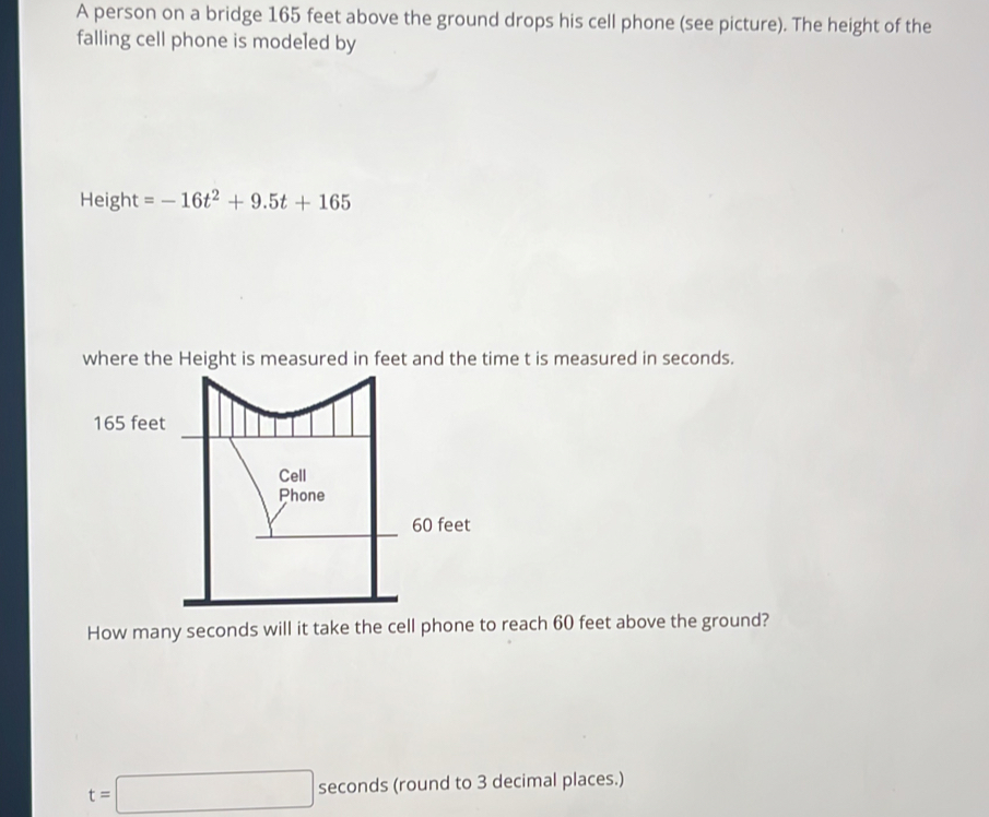 A person on a bridge 165 feet above the ground drops his cell phone (see picture). The height of the 
falling cell phone is modeled by 
Height =-16t^2+9.5t+165
where the Height is measured in feet and the time t is measured in seconds.
165 feet
How many seconds will it take the cell phone to reach 60 feet above the ground?
t=□ seconds (round to 3 decimal places.)