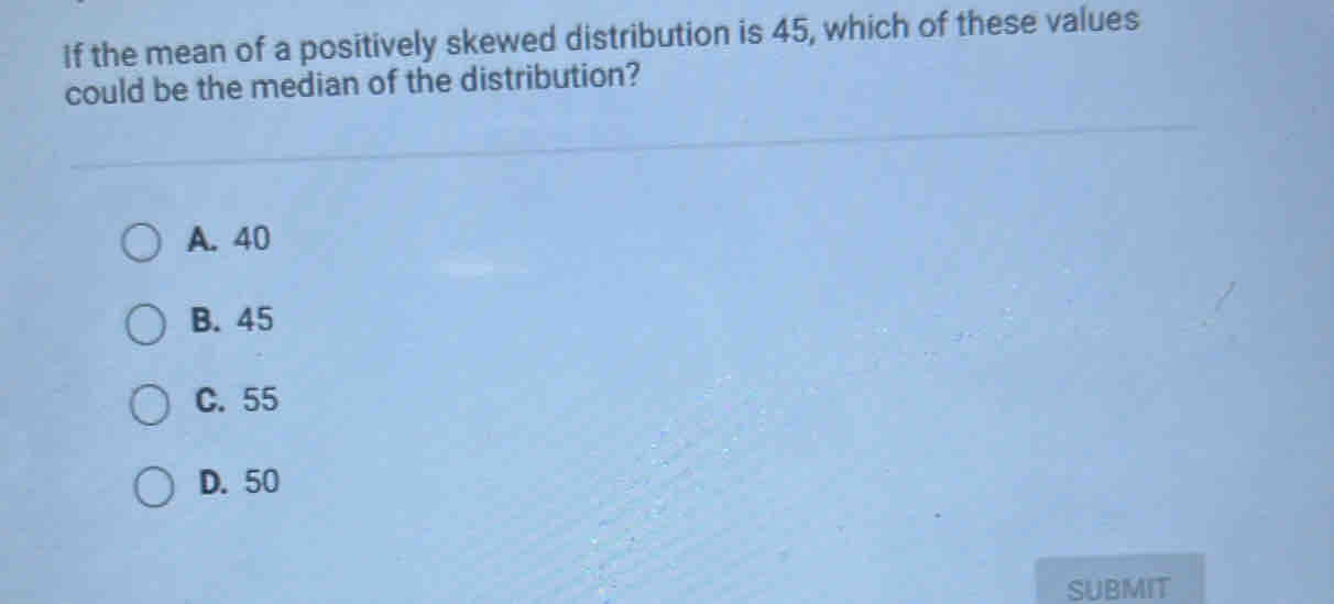 If the mean of a positively skewed distribution is 45, which of these values
could be the median of the distribution?
A. 40
B. 45
C. 55
D. 50
SUBMIT