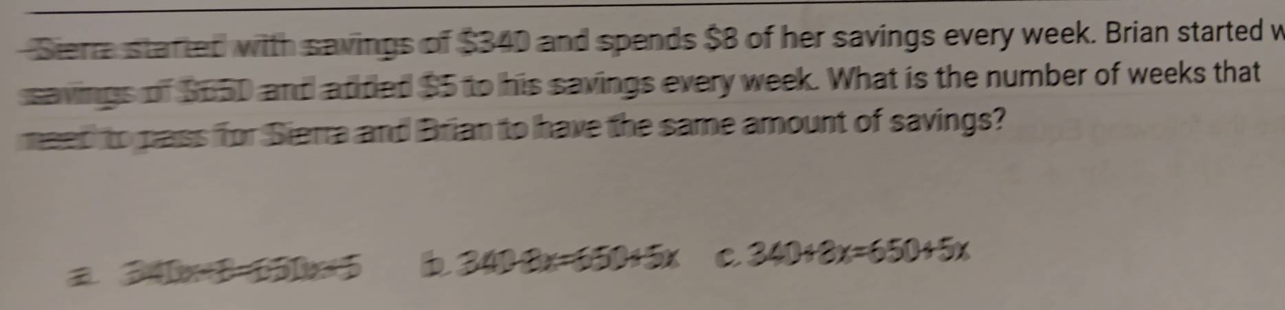 Siera started with savings of $340 and spends $8 of her savings every week. Brian started w
savings of S65D and atded $5 to his savings every week. What is the number of weeks that
meed to pass for Sierra and Brian to have the same amount of savings?
a. 340x+ B. 650x=5 b 340+3x=650+5x C 340+8x=650+5x