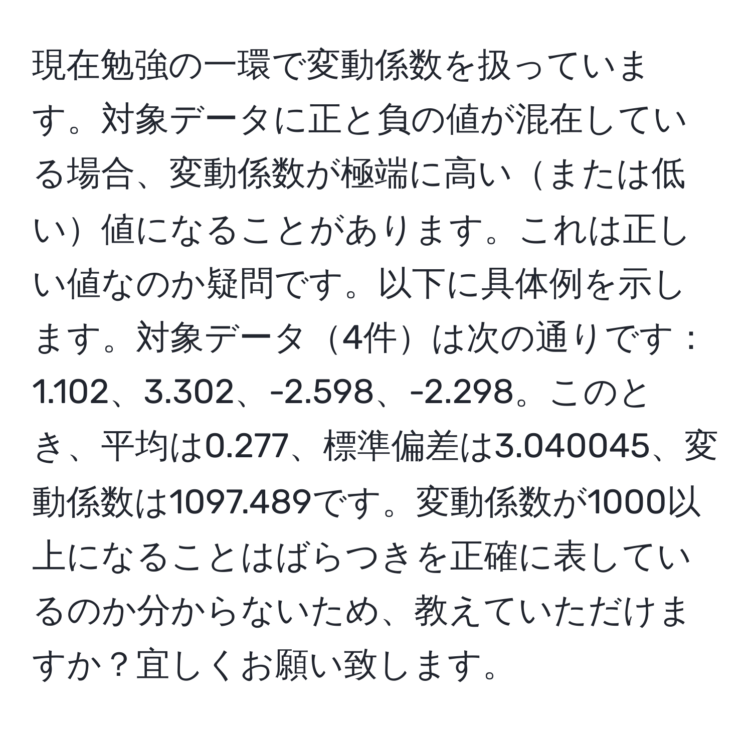 現在勉強の一環で変動係数を扱っています。対象データに正と負の値が混在している場合、変動係数が極端に高いまたは低い値になることがあります。これは正しい値なのか疑問です。以下に具体例を示します。対象データ4件は次の通りです：1.102、3.302、-2.598、-2.298。このとき、平均は0.277、標準偏差は3.040045、変動係数は1097.489です。変動係数が1000以上になることはばらつきを正確に表しているのか分からないため、教えていただけますか？宜しくお願い致します。