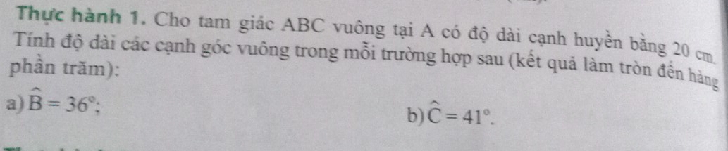 Thực hành 1, Cho tam giác ABC vuông tại A có độ dài cạnh huyền bằng 20 cm
Tính độ dài các cạnh góc vuông trong mỗi trường hợp sau (kết quả làm tròn đến hàng 
phần trăm): 
a) hat B=36°; 
b) hat C=41°.