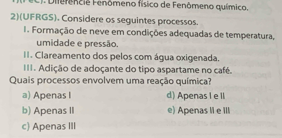 (FeC). Diferêncie Fenômeno físico de Fenômeno químico.
2)(UFRGS). Considere os seguintes processos.
I Formação de neve em condições adequadas de temperatura,
umidade e pressão.
II. Clareamento dos pelos com água oxigenada.
III. Adição de adoçante do tipo aspartame no café.
Quais processos envolvem uma reação química?
a) Apenas I d) Apenas I e I
b) Apenas II e) Apenas II e III
c) Apenas III