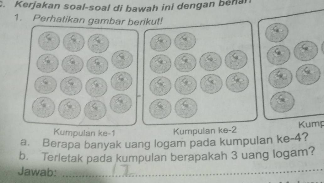 Kerjakan soal-soal di bawah ini dengan benar 
1. Perhatikan gambar berikut! 
Kumpulan ke- 1 Kump 
Kumpulan ke -2
a. Berapa banyak uang logam pada kumpulan ke -4? 
_ 
b. Terletak pada kumpulan berapakah 3 uang logam? 
Jawab:_