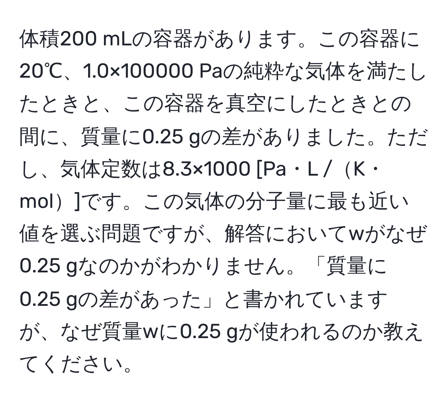 体積200 mLの容器があります。この容器に20℃、1.0×100000 Paの純粋な気体を満たしたときと、この容器を真空にしたときとの間に、質量に0.25 gの差がありました。ただし、気体定数は8.3×1000 [Pa・L /K・mol]です。この気体の分子量に最も近い値を選ぶ問題ですが、解答においてwがなぜ0.25 gなのかがわかりません。「質量に0.25 gの差があった」と書かれていますが、なぜ質量wに0.25 gが使われるのか教えてください。