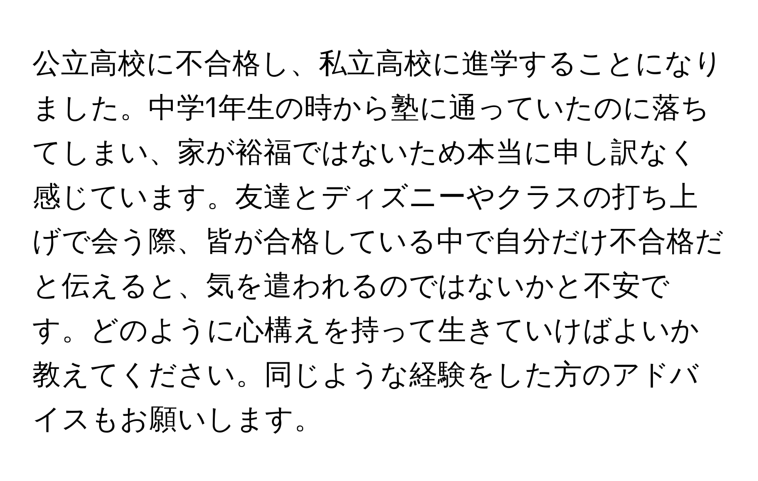 公立高校に不合格し、私立高校に進学することになりました。中学1年生の時から塾に通っていたのに落ちてしまい、家が裕福ではないため本当に申し訳なく感じています。友達とディズニーやクラスの打ち上げで会う際、皆が合格している中で自分だけ不合格だと伝えると、気を遣われるのではないかと不安です。どのように心構えを持って生きていけばよいか教えてください。同じような経験をした方のアドバイスもお願いします。