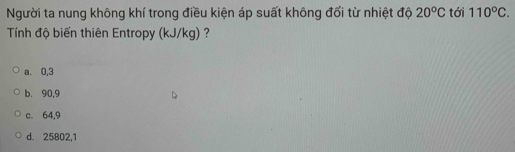 Người ta nung không khí trong điều kiện áp suất không đổi từ nhiệt độ 20°C tới 110°C. 
Tính độ biến thiên Entropy (kJ/kg) ?
a. 0,3
b. 90,9
c. 64,9
d. 25802, 1