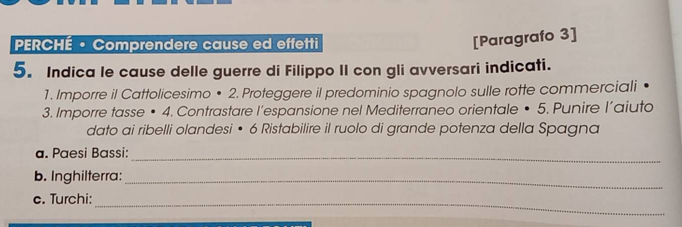 PERCHÉ • Comprendere cause ed effetti 
[Paragrafo 3] 
5. Indica le cause delle guerre di Filippo II con gli avversari indicati. 
1. Imporre il Cattolicesimo • 2. Proteggere il predominio spagnolo sulle rotte commerciali 
3. Imporre tasse • 4. Contrastare l’espansione nel Mediterraneo orientale • 5. Punire l’aiuto 
dato ai ribelli olandesi • 6 Ristabilire il ruolo di grande potenza della Spagna 
a. Paesi Bassi:_ 
b. Inghilterra:_ 
_ 
c. Turchi: