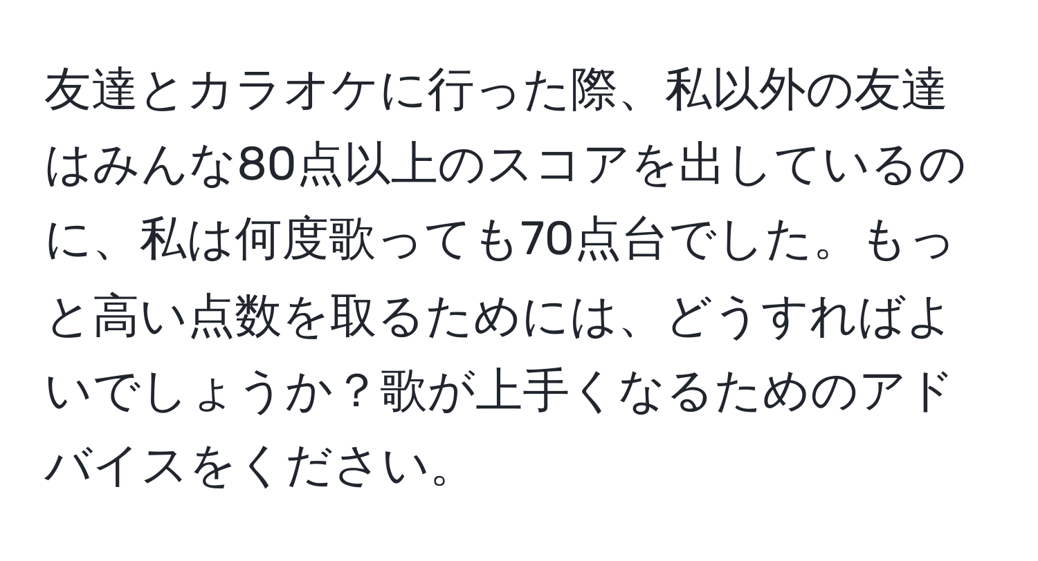 友達とカラオケに行った際、私以外の友達はみんな80点以上のスコアを出しているのに、私は何度歌っても70点台でした。もっと高い点数を取るためには、どうすればよいでしょうか？歌が上手くなるためのアドバイスをください。