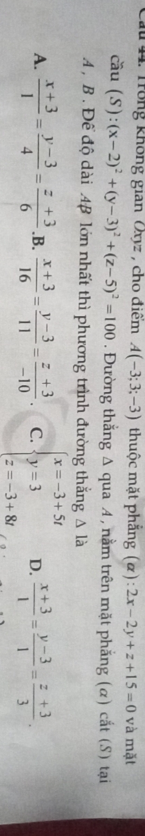 Trong không gian Oxyz, cho điểm A(-3;3;-3) thuộc mặt phẳng (α): 2x-2y+z+15=0 và mặt
coverset sim au(S):(x-2)^2+(y-3)^2+(z-5)^2=100. Đường thắng Δ qua A, nằm trên mặt phẳng (α) cắt (S) tại
A , B . Để độ dài 4B lớn nhất thì phương trình đường thắng △ la
A.  (x+3)/1 = (y-3)/4 = (z+3)/6  .B.  (x+3)/16 = (y-3)/11 = (z+3)/-10 . C. beginarrayl x=-3+5t y=3 z=-3+8tendarray. D.  (x+3)/1 = (y-3)/1 = (z+3)/3 .