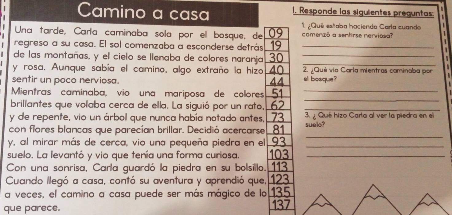 Camino a casa 
1. Responde las siguientes preguntas: 
1. ¿Qué estaba haciendo Carla cuando 
Una tarde, Carla caminaba sola por el bosque, de 09 comenzó a sentirse nerviosa? 
regreso a su casa. El sol comenzaba a esconderse detrás 19 _ 
_ 
de las montañas, y el cielo se llenaba de colores naranja 30 _ 
y rosa. Aunque sabía el camino, algo extraño la hizo 40 2. ¿Qué vio Carla mientras caminaba por 
sentir un poco nerviosa. 44 el bosque? 
_ 
Mientras caminaba, vio una mariposa de colores 51 _ 
brillantes que volaba cerca de ella. La siguió por un rato, 62 _ 
y de repente, vio un árbol que nunca había notado antes, 73 3. Qué hizo Carla al ver la piedra en el 
con flores blancas que parecían brillar. Decidió acercarse 81 suelo? 
y, al mirar más de cerca, vio una pequeña piedra en el 93 _ 
_ 
suelo. La levantó y vio que tenía una forma curiosa. 103 _ 
Con una sonrisa, Carla guardó la piedra en su bolsillo. 113
Cuando llegó a casa, contó su aventura y aprendió que, 123
a veces, el camino a casa puede ser más mágico de lo 135
que parece.
137