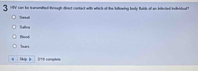 HIV can be transmitted through direct contact with which of the following body fluids of an infected individual?
Sweat
Saliva
Blood
Tears
Skip 2/10 complete