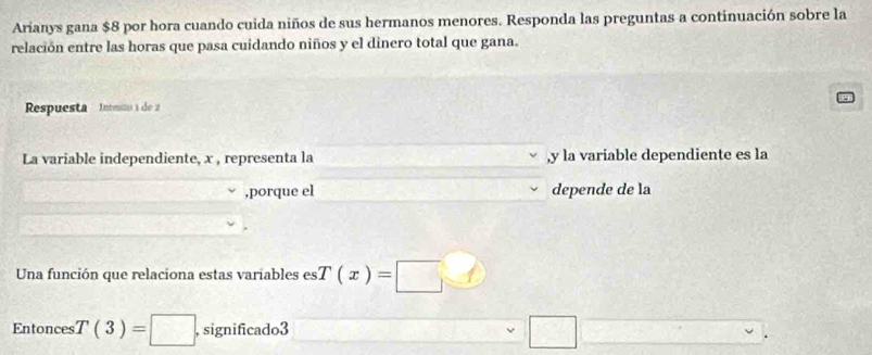 Arianys gana $8 por hora cuando cuida niños de sus hermanos menores. Responda las preguntas a continuación sobre la 
relación entre las horas que pasa cuidando niños y el dinero total que gana. 
Respuesta Inteto a de 
La variable independiente, x , representa la , y la variable dependiente es la 
,porque el depende de la 
Una función que relaciona estas variables es T(x)=□
Entonces T(3)=□ , significado3