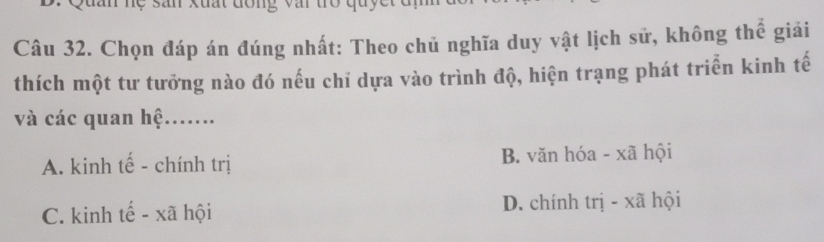 Quan hẹ sân xuất đông vậi trò quyết đm
Câu 32. Chọn đáp án đúng nhất: Theo chủ nghĩa duy vật lịch sử, không thể giải
thích một tư tưởng nào đó nếu chỉ dựa vào trình độ, hiện trạng phát triển kinh tế
và các quan hệ.......
A. kinh tế - chính trị B. văn hóa - xã hội
C. kinh tế - xã hội D. chính trị - xã hội