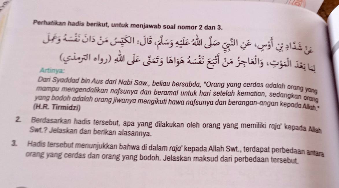 Perhatikan hadis berikut, untuk menjawab soal nomor 2 dan 3. 
(si 
- 

Artinya: 
Dari Syaddad bin Aus dari Nabi Saw., beliau bersabda, "Orang yang cerdas adalah orang yang 
mampu mengendalikan nafsunya dan beramal untuk hari setelah kematian, sedangkan orang 
yang bodoh adalah orang jiwanya mengikuti hawa nafsunya dan berangan-angan kepada Allah." 
(H.R. Tirmidzi) 
2. Berdasarkan hadis tersebut, apa yang dilakukan oleh orang yang memiliki raja' kepada Allah 
Swt.? Jelaskan dan berikan alasannya. 
3. Hadis tersebut menunjukkan bahwa di dalam raja’ kepada Allah Swt., terdapat perbedaan antara 
orang yang cerdas dan orang yang bodoh. Jelaskan maksud dari perbedaan tersebut.