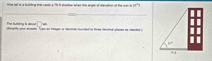 How tall is a building that casts a 75-ft shadow when the angle of elevation of the sun is 31° ?
The building is about □ tall.
(Simplify your answer. Type an integer or decimal rounded to three decimal places as needed.)