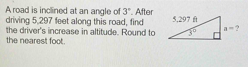 A road is inclined at an angle of 3°. After
driving 5,297 feet along this road, find 
the driver's increase in altitude. Round to
the nearest foot.