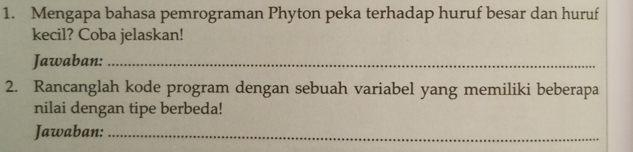 Mengapa bahasa pemrograman Phyton peka terhadap huruf besar dan huruf 
kecil? Coba jelaskan! 
Jawaban:_ 
2. Rancanglah kode program dengan sebuah variabel yang memiliki beberapa 
nilai dengan tipe berbeda! 
Jawaban:_