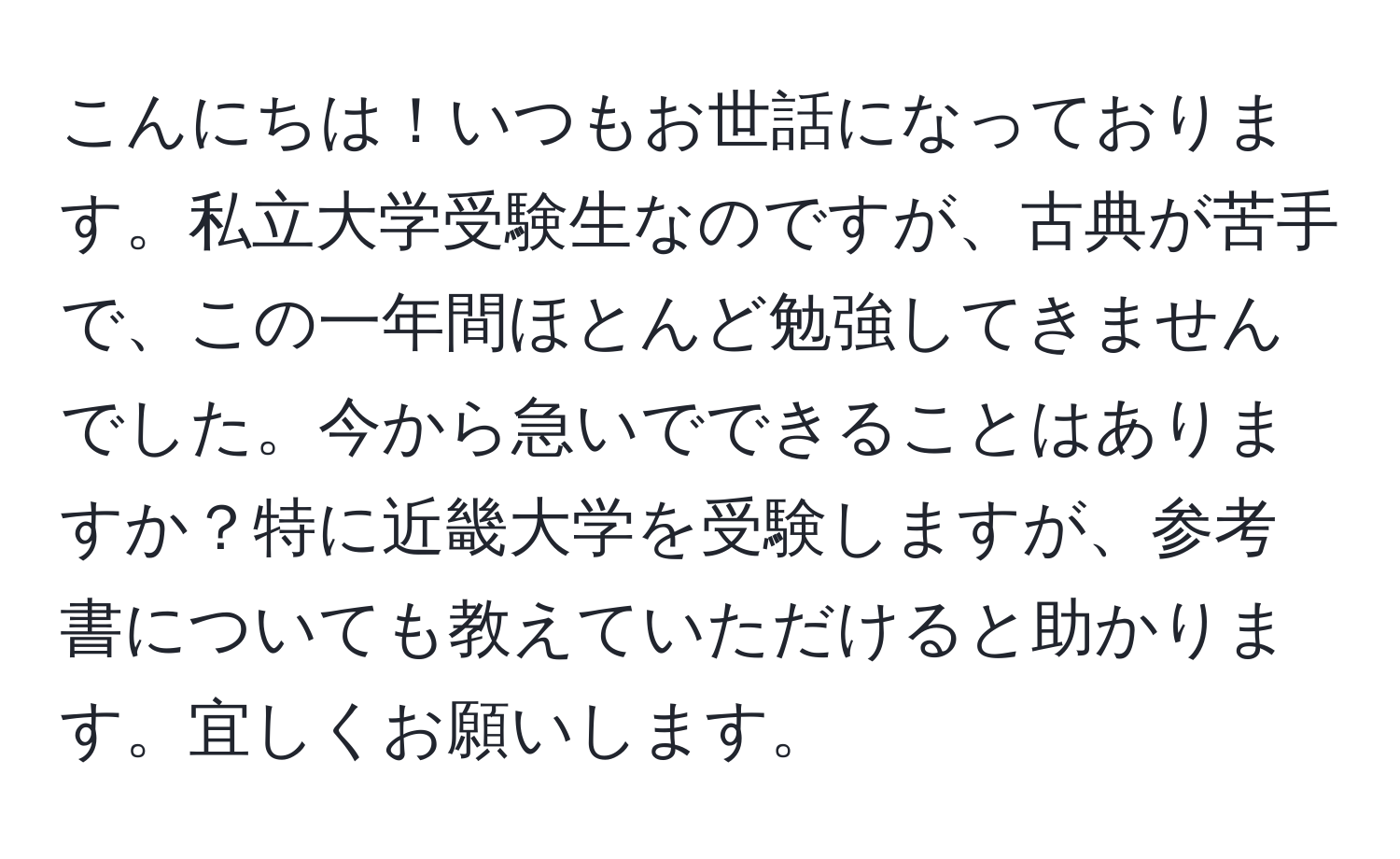 こんにちは！いつもお世話になっております。私立大学受験生なのですが、古典が苦手で、この一年間ほとんど勉強してきませんでした。今から急いでできることはありますか？特に近畿大学を受験しますが、参考書についても教えていただけると助かります。宜しくお願いします。