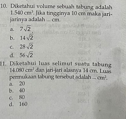 Diketahui volume sebuah tabung adalah
1.540cm^3. Jika tingginya 10 cm maka jari-
jarinya adalah ... cm.
a. 7sqrt(2)
b. 14sqrt(2)
C. 28sqrt(2)
d. 56sqrt(2)
11. Diketahui luas selimut suatu tabung
14.080cm^2 dan jari-jari alasnya 14 cm. Luas
permukaan tabung tersebut adalah ... cm^2.
a. 20
b. 40
c. 80
d. 160