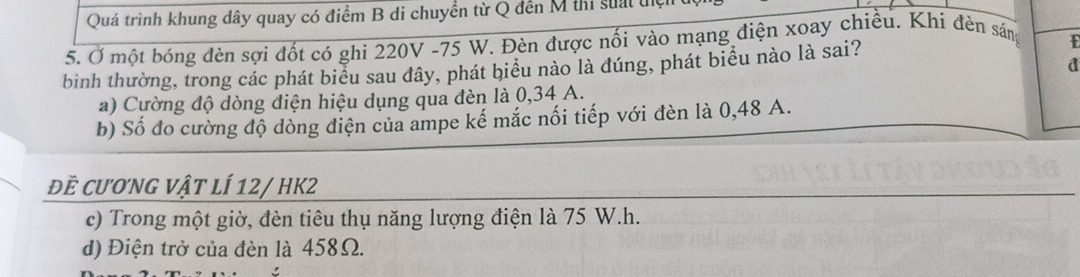 Quá trình khung dây quay có điểm B di chuyển từ Q đến M thi suất đ
5. Ở một bóng đèn sợi đốt có ghi 220V -75 W. Đèn được nối vào mạng điện xoay chiều. Khí đèn sáng
E
d
bình thường, trong các phát biểu sau dây, phát biểu nào là đúng, phát biểu nào là sai?
a) Cường độ dòng diện hiệu dụng qua đèn là 0,34 A.
b) Số đo cường độ dòng điện của ampe kế mắc nối tiếp với đèn là 0,48 A.
đề cương vật lÍ 12/ HK2
c) Trong một giờ, đèn tiêu thụ năng lượng điện là 75 W. h.
d) Điện trở của đèn là 458Ω.