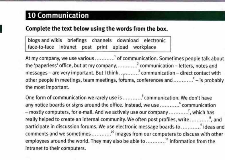 Communication 
Complete the text below using the words from the box. 
blogs and wikis briefings channels download electronic 
face-to-face intranet post print upload workplace 
At my company, we use various _' of communication. Sometimes people talk about 
the ‘paperless’ office, but at my company, _communication - letters, notes and 
messages - are very important. But I think _communication - direct contact with 
other people in meetings, team meetings, forums, conferences and_ - is probably 
the most important. 
One form of communication we rarely use is _.* communication. We don’t have 
any notice boards or signs around the office. Instead, we use _° communication 
- mostly computers, for e-mail. And we actively use our company_ , which has 
really helped to create an internal community. We often post profiles, write_ , and 
participate in discussion forums. We use electronic message boards to _.° ideas and 
comments and we sometimes_ 10 images from our computers to discuss with other 
employees around the world. They may also be able to _ 11 information from the 
intranet to their computers.