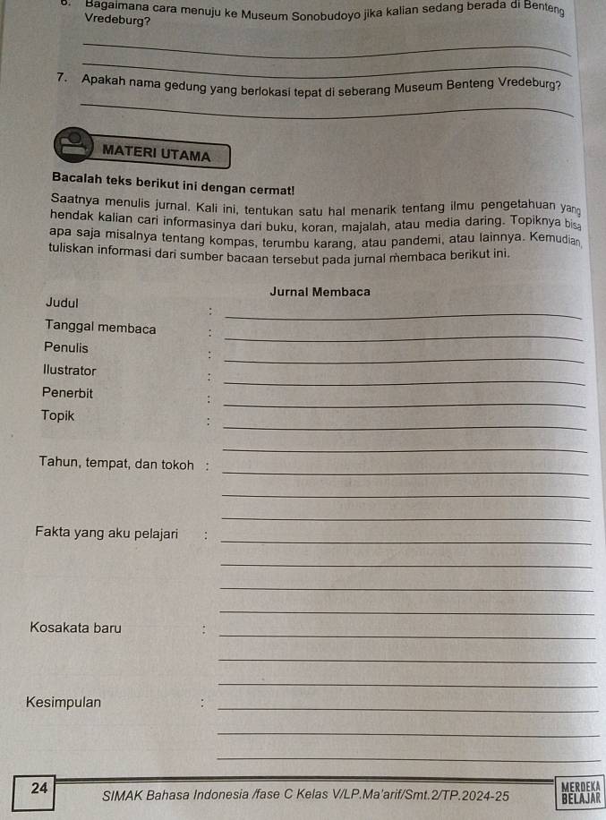 Bagaimana cara menuju ke Museum Sonobudoyo jika kalian sedang berada di Benteng 
Vredeburg? 
_ 
_ 
_ 
7. Apakah nama gedung yang berlokasi tepat di seberang Museum Benteng Vredeburg? 
MATERI UTAMA 
Bacalah teks berikut ini dengan cermat! 
Saatnya menulis jurnal. Kali ini, tentukan satu hal menarik tentang ilmu pengetahuan yan 
hendak kalian cari informasinya dari buku, koran, majalah, atau media daring. Topiknya bis 
apa saja misalnya tentang kompas, terumbu karang, atau pandemi, atau lainnya. Kemudian 
tuliskan informasi dari sumber bacaan tersebut pada jurnai membaca berikut ini. 
Jurnal Membaca 
_ 
Judul : 
_ 
Tanggal membaca : 
_ 
Penulis 
_ 
Ilustrator 
_ 
Penerbit 
_ 
Topik 
_ 
_ 
Tahun, tempat, dan tokoh : 
_ 
_ 
_ 
Fakta yang aku pelajari 
_ 
_ 
_ 
_ 
Kosakata baru . 
_ 
_ 
Kesimpulan 
_ 
_ 
_ 
24 SIMAK Bahasa Indonesia /fase C Kelas V/LP.Ma'arif/Smt.2/TP.2024-25 BELAJAR MERDEKA