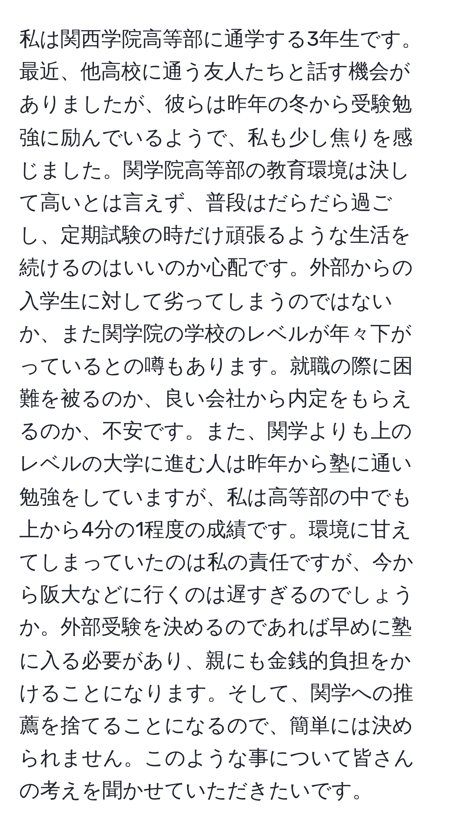 私は関西学院高等部に通学する3年生です。最近、他高校に通う友人たちと話す機会がありましたが、彼らは昨年の冬から受験勉強に励んでいるようで、私も少し焦りを感じました。関学院高等部の教育環境は決して高いとは言えず、普段はだらだら過ごし、定期試験の時だけ頑張るような生活を続けるのはいいのか心配です。外部からの入学生に対して劣ってしまうのではないか、また関学院の学校のレベルが年々下がっているとの噂もあります。就職の際に困難を被るのか、良い会社から内定をもらえるのか、不安です。また、関学よりも上のレベルの大学に進む人は昨年から塾に通い勉強をしていますが、私は高等部の中でも上から4分の1程度の成績です。環境に甘えてしまっていたのは私の責任ですが、今から阪大などに行くのは遅すぎるのでしょうか。外部受験を決めるのであれば早めに塾に入る必要があり、親にも金銭的負担をかけることになります。そして、関学への推薦を捨てることになるので、簡単には決められません。このような事について皆さんの考えを聞かせていただきたいです。