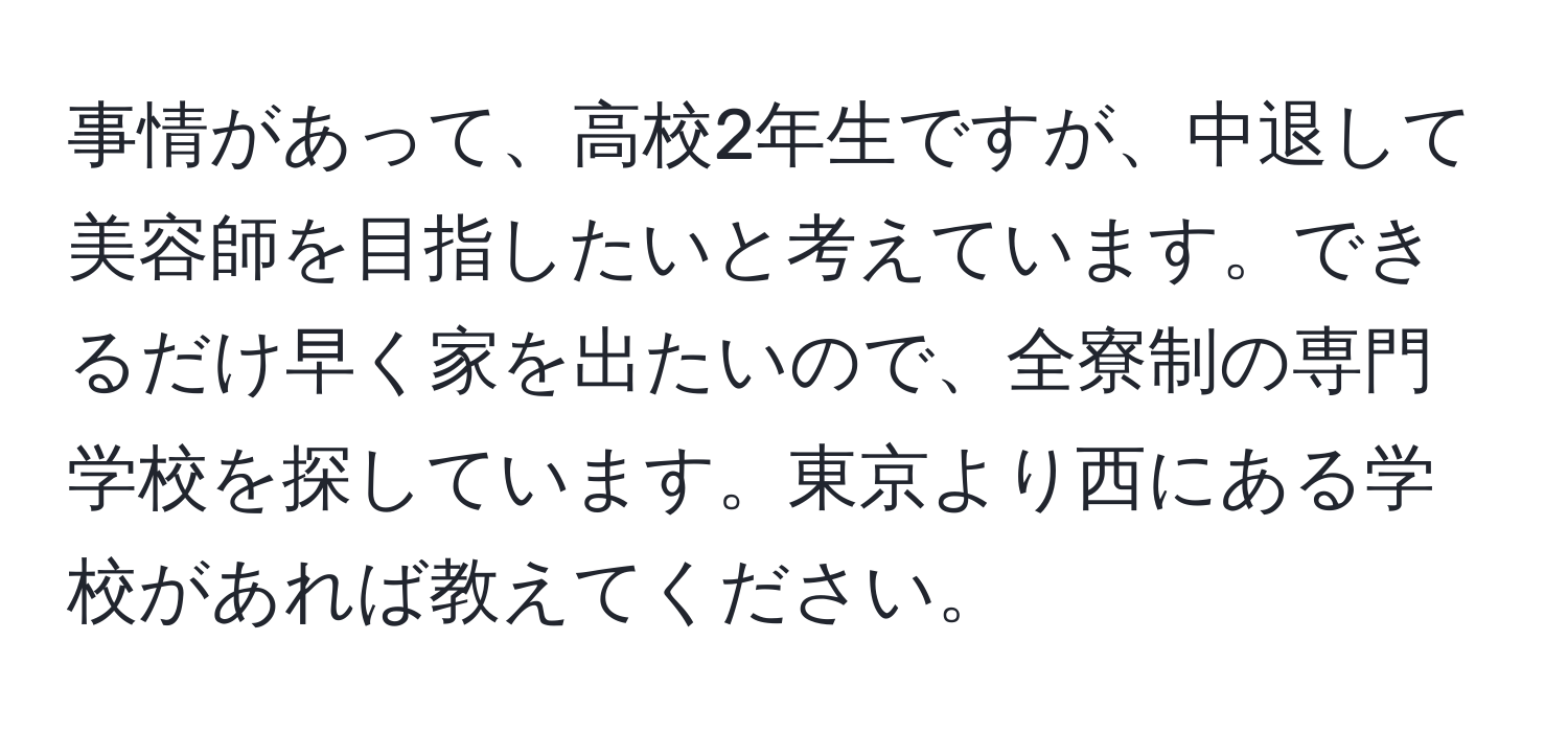 事情があって、高校2年生ですが、中退して美容師を目指したいと考えています。できるだけ早く家を出たいので、全寮制の専門学校を探しています。東京より西にある学校があれば教えてください。