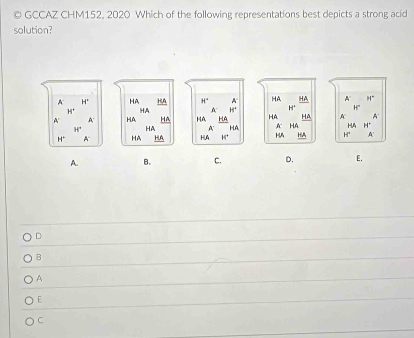 GCCAZ CHM152, 2020 Which of the following representations best depicts a strong acid
solution?

A.
B.
C.
D.
E.
D
B
A
E
C