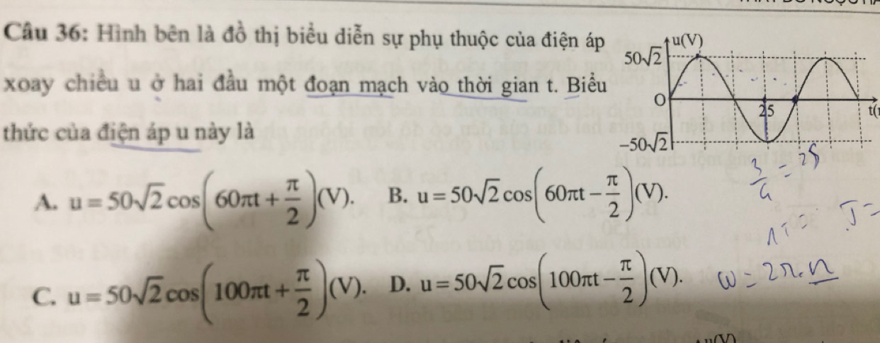 Hình bên là đồ thị biểu diễn sự phụ thuộc của điện áp
xoay chiều u ở hai đầu một đoạn mạch vào thời gian t. Biểu
t(
thức của điện áp u này là
A. u=50sqrt(2)cos (60π t+ π /2 )(V). B. u=50sqrt(2)cos (60π t- π /2 )(V).
C. u=50sqrt(2)cos (100π t+ π /2 )(V). D. u=50sqrt(2)cos (100π t- π /2 )(V).