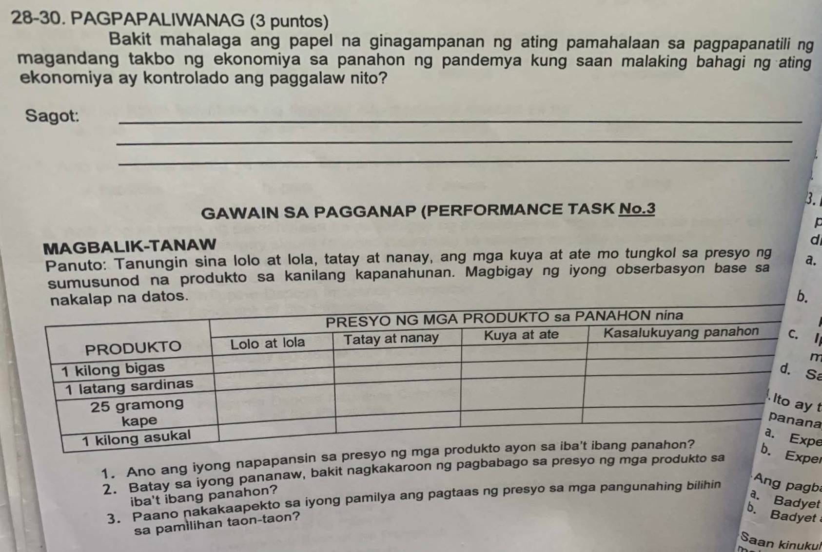 28-30. PAGPAPALIWANAG (3 puntos) 
Bakit mahalaga ang papel na ginagampanan ng ating pamahalaan sa pagpapanatili ng 
magandang takbo ng ekonomiya sa panahon ng pandemya kung saan malaking bahagi ng ating 
ekonomiya ay kontrolado ang paggalaw nito? 
Sagot:_ 
_ 
_ 
3. 
GAWAIN SA PAGGANAP (PERFORMANCE TASK N.3 
p 
MAGBALIK-TANAW 
d 
Panuto: Tanungin sina lolo at lola, tatay at nanay, ang mga kuya at ate mo tungkol sa presyo ng a. 
sumusunod na produkto sa kanilang kapanahunan. Magbigay ng iyong obserbasyon base sa 
tos. b. 

m 
a 
t 
a 
e 
1. Ano ang iyong napapansin sa presyo n 
Exper 
2. Batay sa iyong pananaw, bakit nagkakaroon ng pagbabago sa presyo ng mga produkto sa 
iba't ibang panahon? 
a. Badyet 
3. Paano nakakaapekto sa iyong pamilya ang pagtaas ng presyo sa mga pangunahing bilihin Ang pab 
sa pamilihan taon-taon? 
b. Badyet 
Saan kinukul