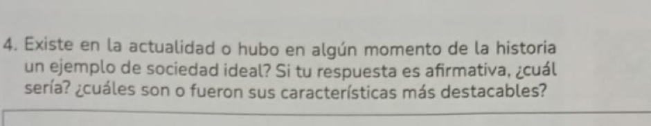 Existe en la actualidad o hubo en algún momento de la historia 
un ejemplo de sociedad ideal? Si tu respuesta es afirmativa, ¿cuál 
sería? ¿cuáles son o fueron sus características más destacables?