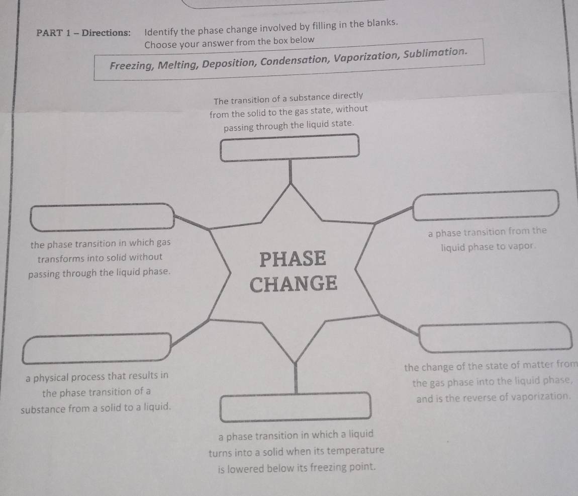 Directions: ldentify the phase change involved by filling in the blanks.
Choose your answer from the box below
Freezing, Melting, Deposition, Condensation, Vaporization, Sublimation.
The transition of a substance directly
from the solid to the gas state, without
state.
the change of the state of matter from
the gas phase into the liquid phase,
n.
a phase transition in which a liquid
turns into a solid when its temperature
is lowered below its freezing point.