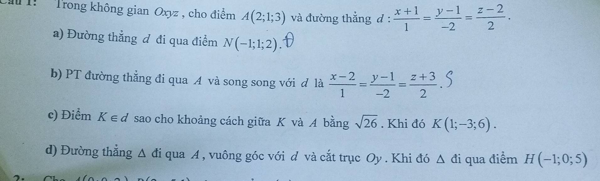 Trong không gian Oxyz , cho điểm A(2;1;3) và đường thẳng d :  (x+1)/1 = (y-1)/-2 = (z-2)/2 . 
a) Đường thẳng đ đi qua điểm N(-1;1;2)
b) PT đường thẳng đi qua A và song song với đ là  (x-2)/1 = (y-1)/-2 = (z+3)/2 
c) Điểm K∈ d sao cho khoảng cách giữa K và A bằng sqrt(26). Khi đó K(1;-3;6). 
d) Đường thẳng △ di i qua A , vuông góc với d và cắt trục Oy . Khi đó △ di qua điểm H(-1;0;5)