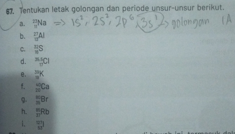 Tentukan letak golongan dan periode unsur-unsur berikut. 
⊥a. _(11)^(23)Na
b. _(13)^(27)Al
C. _(1 1 ^16)^(32)S
d. _^35,_(_17)^5Cl
e. _(19)^(39)K
f. _(20)^(40)Ca
g. _(35)^(80)Br
h. _(37)^(86)Rb
i.  127/53 l