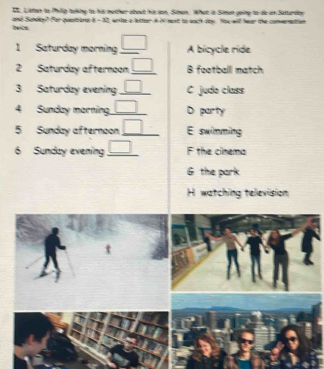 IC, Listan to Philip taking to his mother about his son, Simon. What is Simon going to de an Seturday
and Sunday? For questions 6 -10, write a letter i H4 nest to each day. You will hear the conversation
quice.
1 Saturday morning _ □  A bicycle ride
2 Saturday afternoon _ □  B football match
3 Saturday evening _ □  C judo class
4 Sunday morning _ □  D party
5 Sunday afternoon _ □  E swimming
6 Sunday evening _ □  F the cinema
6 the park
H watching television