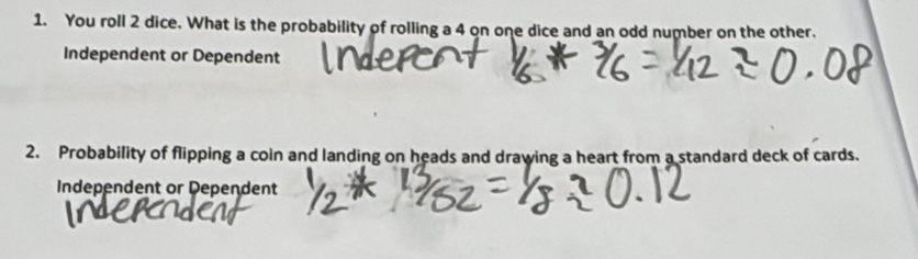 You roll 2 dice. What is the probability of rolling a 4 on one dice and an odd number on the other. 
Independent or Dependent 
2. Probability of flipping a coin and landing on heads and drawing a heart from a standard deck of cards. 
Independent or Dependent