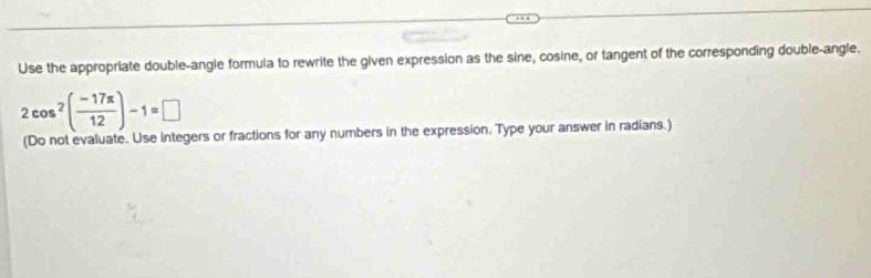 Use the appropriate double-angle formula to rewrite the given expression as the sine, cosine, or tangent of the corresponding double-angle.
2cos^2( (-17π )/12 )-1=□
(Do not evaluate. Use integers or fractions for any numbers in the expression. Type your answer in radians.)