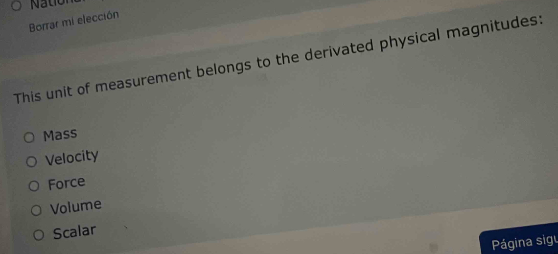 Nation
Borrar mi elección
This unit of measurement belongs to the derivated physical magnitudes:
Mass
Velocity
Force
Volume
Scalar
Página sigu