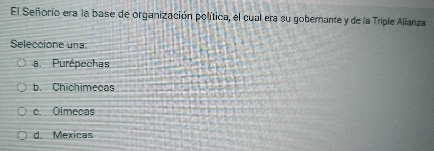 El Señorío era la base de organización política, el cual era su gobernante y de la Triple Alianza
Seleccione una:
a. Purépechas
b. Chichimecas
c. Olmecas
d. Mexicas