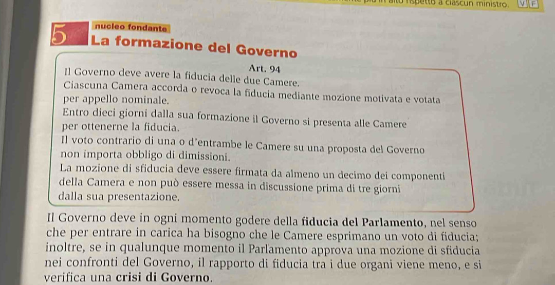 alto rspetto a ciascun ministro. V F 
nucleo fondante
5 La formazione del Governo 
Art. 94
Il Governo deve avere la fiducia delle due Camere. 
Ciascuna Camera accorda o revoca la fiducia mediante mozione motivata e votata 
per appello nominale. 
Entro dieci giorni dalla sua formazione il Governo si presenta alle Camere 
per ottenerne la fiducia. 
Il voto contrario di una o d’entrambe le Camere su una proposta del Governo 
non importa obbligo di dimissioni. 
La mozione di sfiducia deve essere firmata da almeno un decimo dei componenti 
della Camera e non può essere messa in discussione prima di tre giorni 
dalla sua presentazione. 
Il Governo deve in ogni momento godere della fiducia del Parlamento, nel senso 
che per entrare in carica ha bisogno che le Camere esprimano un voto di fiducia; 
inoltre, se in qualunque momento il Parlamento approva una mozione di sfiducia 
nei confronti del Governo, il rapporto di fiducia tra i due organi viene meno, e si 
verifica una crisi di Governo.