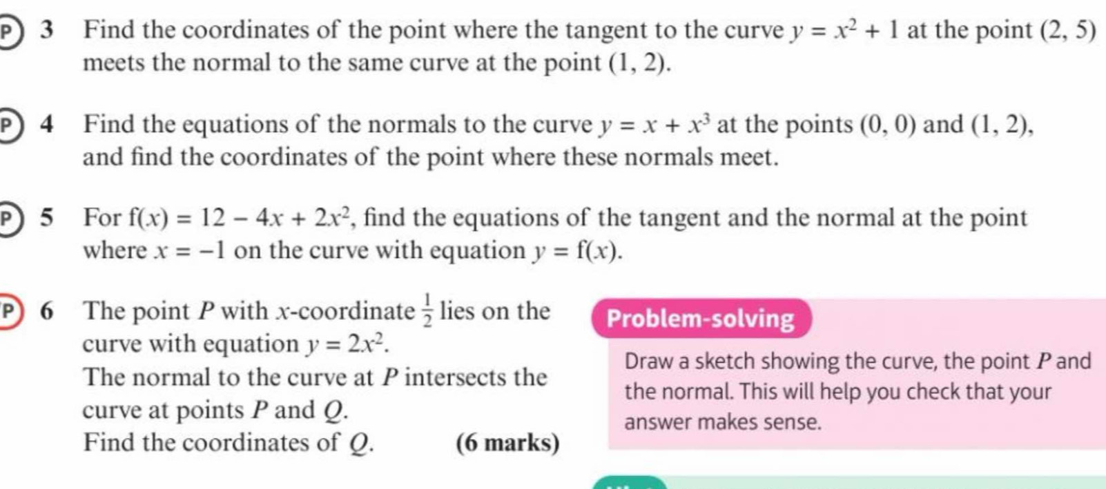 Find the coordinates of the point where the tangent to the curve y=x^2+1 at the point (2,5)
meets the normal to the same curve at the point (1,2). 
P) 4 Find the equations of the normals to the curve y=x+x^3 at the points (0,0) and (1,2), 
and find the coordinates of the point where these normals meet. 
) 5 For f(x)=12-4x+2x^2 , find the equations of the tangent and the normal at the point 
where x=-1 on the curve with equation y=f(x). 
P) 6 The point P with x-coordinate  1/2  lies on the Problem-solving 
curve with equation y=2x^2. 
Draw a sketch showing the curve, the point P and 
The normal to the curve at P intersects the 
the normal. This will help you check that your 
curve at points P and Q. 
answer makes sense. 
Find the coordinates of Q. (6 marks)