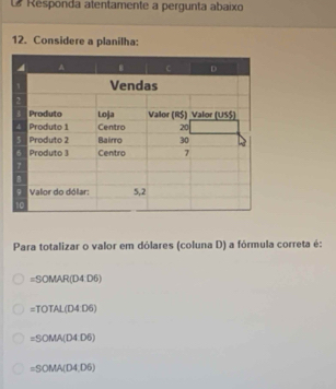 Responda atentamente a pergunta abaixo
12. Considere a planilha:
Para totalizar o valor em dólares (coluna D) a fórmula correta é:
=SOMAR(D4D6)
=TOTAL(D4D6)
=SOMA(D4D6)
=SOMA(D4,D6)