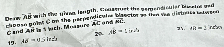 Draw overline AB with the given length. Construct the perpendicular bisector and 
choose point C on the perpendicular bisector so that the distance between
C and overline AB is 1 inch. Measure overline AC and overline BC. 
20. AB=1 inch
21. AB=2 inches
19. AB=0.5 inch